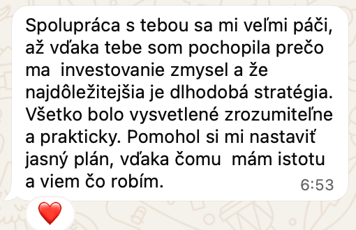 Správa od klientky na WhatsAppe: Spolupráca s tebou sa mi veľmi páči, až vďaka tebe som pochopila prečo ma investovanie zmysel a že najdôležitejšia je dlhodobá stratégia. Všetko bolo vysvetlené zrozumiteľne a prakticky. Pomohol si mi nastaviť jasný plán, vďaka čomu mám istotu a viem čo robím.