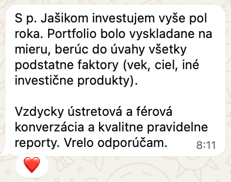 Správa od klienta na WhatsAppe: S p. Jašikom investujem vyše pol roka. Portfolio bolo vyskladane na mieru, berúc do úvahy všetky podstatne faktory (vek, ciel, iné investične produkty). Vzdycky ústretová a férová konverzácia a kvalitne pravidelne reporty. Vrelo odporúčam.