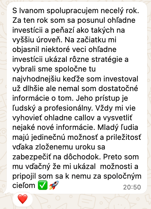 Správa od klienta na WhatsAppe: S Ivanom spolupracujem necelý rok. Za ten rok som sa posunul ohľadne investícii a peňazí ako takých na vyššiu úroveň. Na začiatku mi objasnil niektoré veci ohľadne investícii ukázal rôzne stratégie a vybrali sme spoločne tu najvhodnejšiu keďže som investoval už dlhšie ale nemal som dostatočné informácie o tom. Jeho prístup je ľudský a profesionálny. Vždy mi vie vyhovieť ohladne callov a vysvetliť nejaké nové informácie. Mladý ľudia majú jedinečnú možnosť a priležitosť vďaka zloženemu uroku sa zabezpečiť na dôchodok. Preto som mu vďačný že mi ukázal možnosti a pripojil som sa k nemu za spoločným cieľom.